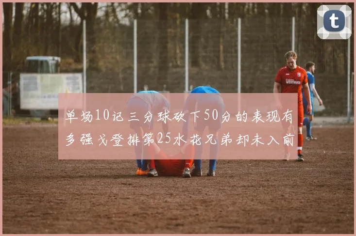 单场10记三分球砍下50分的表现有多强戈登排第25水花兄弟却未入前三