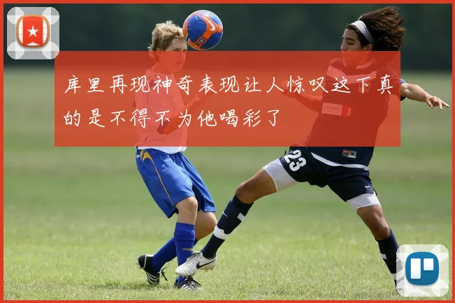 库里再现神奇表现让人惊叹这下真的是不得不为他喝彩了