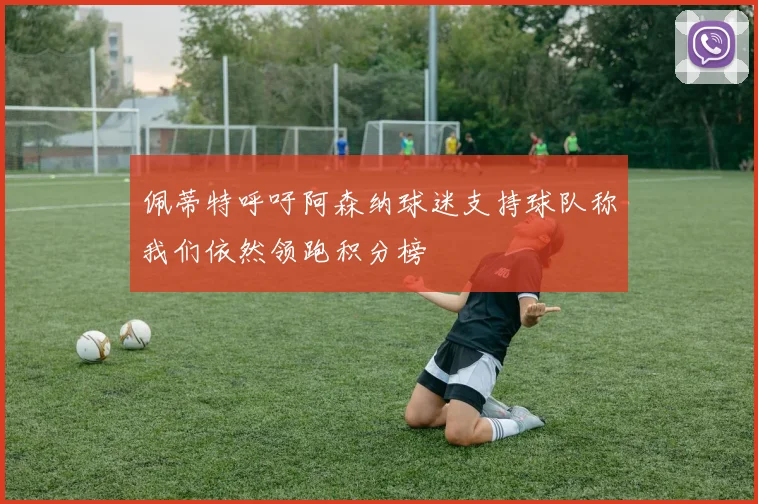佩蒂特呼吁阿森纳球迷支持球队称我们依然领跑积分榜
