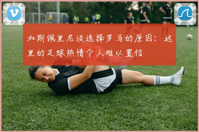 加斯佩里尼谈选择罗马的原因：这里的足球热情令人难以置信