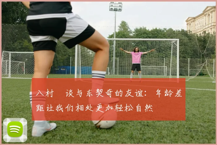 八村塁谈与东契奇的友谊：年龄差距让我们相处更加轻松自然