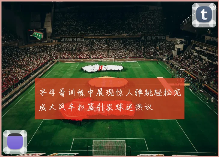 字母哥训练中展现惊人弹跳轻松完成大风车扣篮引发球迷热议