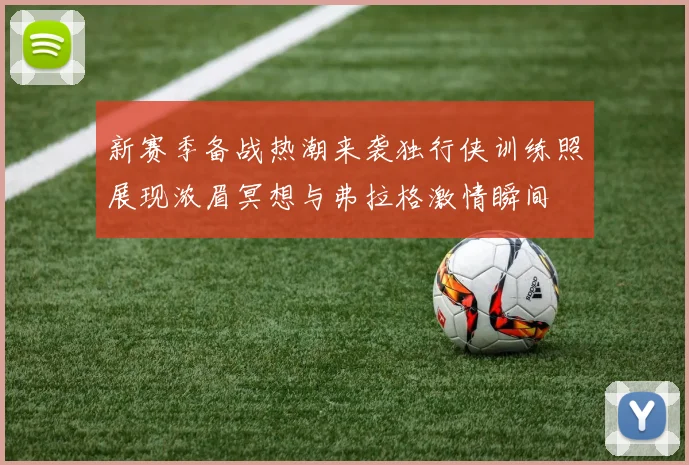 新赛季备战热潮来袭独行侠训练照展现浓眉冥想与弗拉格激情瞬间