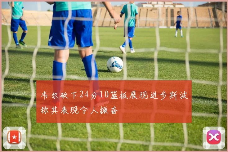 韦尔砍下24分10篮板展现进步斯波称其表现令人振奋