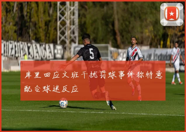 库里回应文班干扰罚球事件称特意配合球迷反应