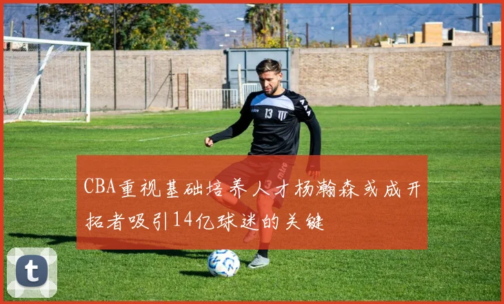 CBA重视基础培养人才杨瀚森或成开拓者吸引14亿球迷的关键