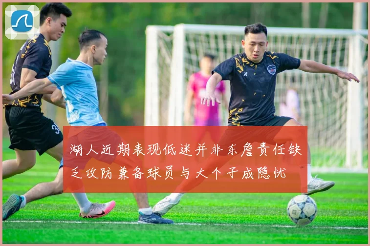 湖人近期表现低迷并非东詹责任缺乏攻防兼备球员与大个子成隐忧