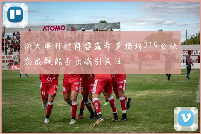 热火明日对阵雷霆希罗场均219分状态成疑能否出战引关注