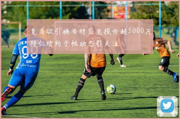 皇马欲引施洛特贝克报价超5000万拜仁续约于帕动态引关注