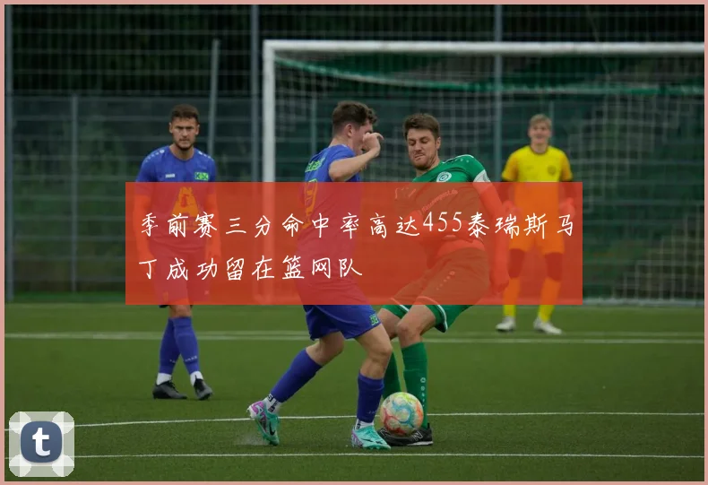 季前赛三分命中率高达455泰瑞斯马丁成功留在篮网队