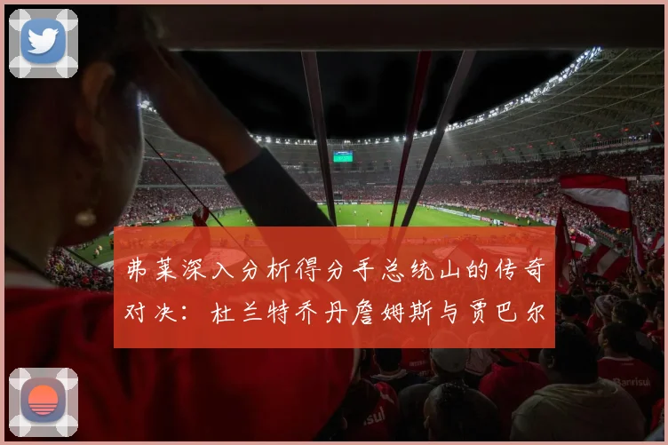 弗莱深入分析得分手总统山的传奇对决：杜兰特乔丹詹姆斯与贾巴尔的伟大之路