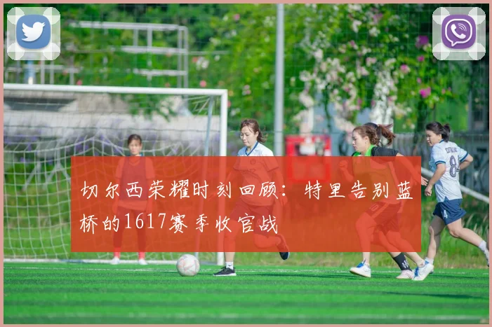 切尔西荣耀时刻回顾：特里告别蓝桥的1617赛季收官战