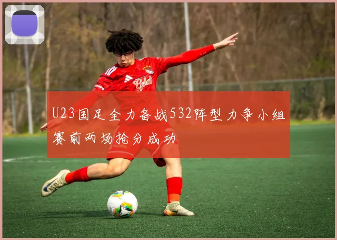 U23国足全力备战532阵型力争小组赛前两场抢分成功