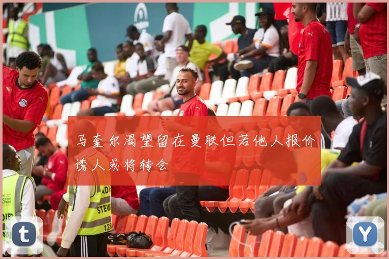 马奎尔渴望留在曼联但若他人报价诱人或将转会