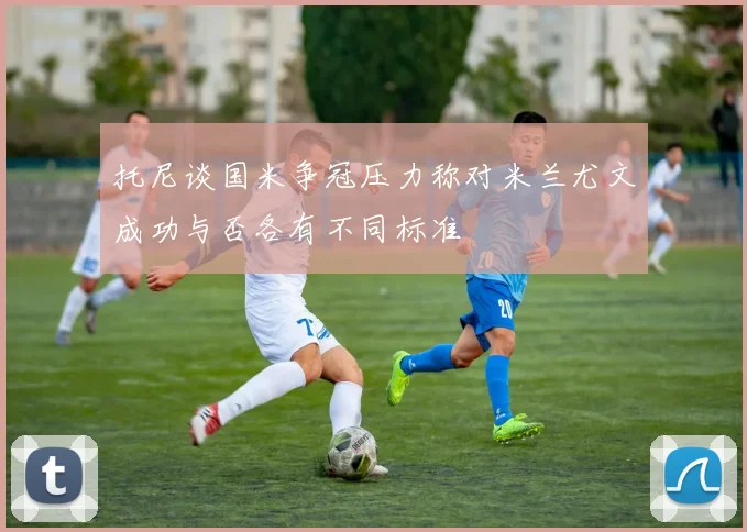 托尼谈国米争冠压力称对米兰尤文成功与否各有不同标准