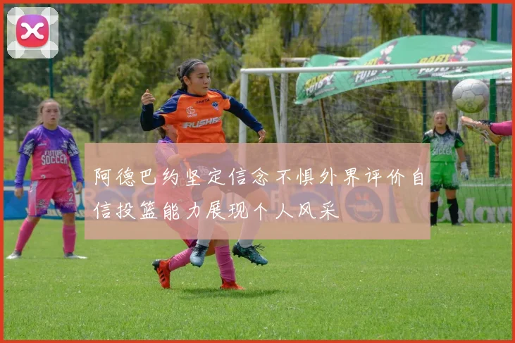 阿德巴约坚定信念不惧外界评价自信投篮能力展现个人风采