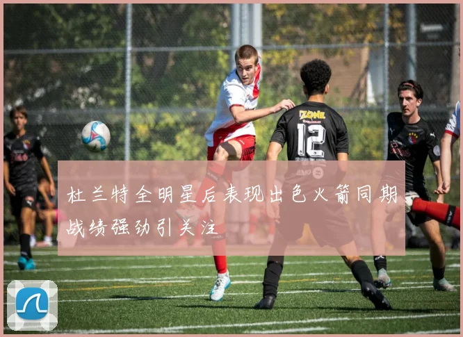 杜兰特全明星后表现出色火箭同期战绩强劲引关注