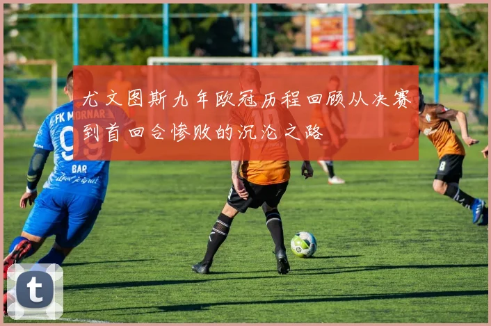 尤文图斯九年欧冠历程回顾从决赛到首回合惨败的沉沦之路