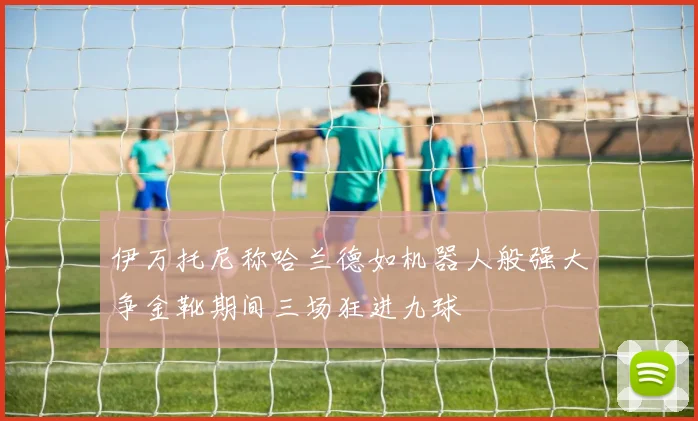 伊万托尼称哈兰德如机器人般强大争金靴期间三场狂进九球